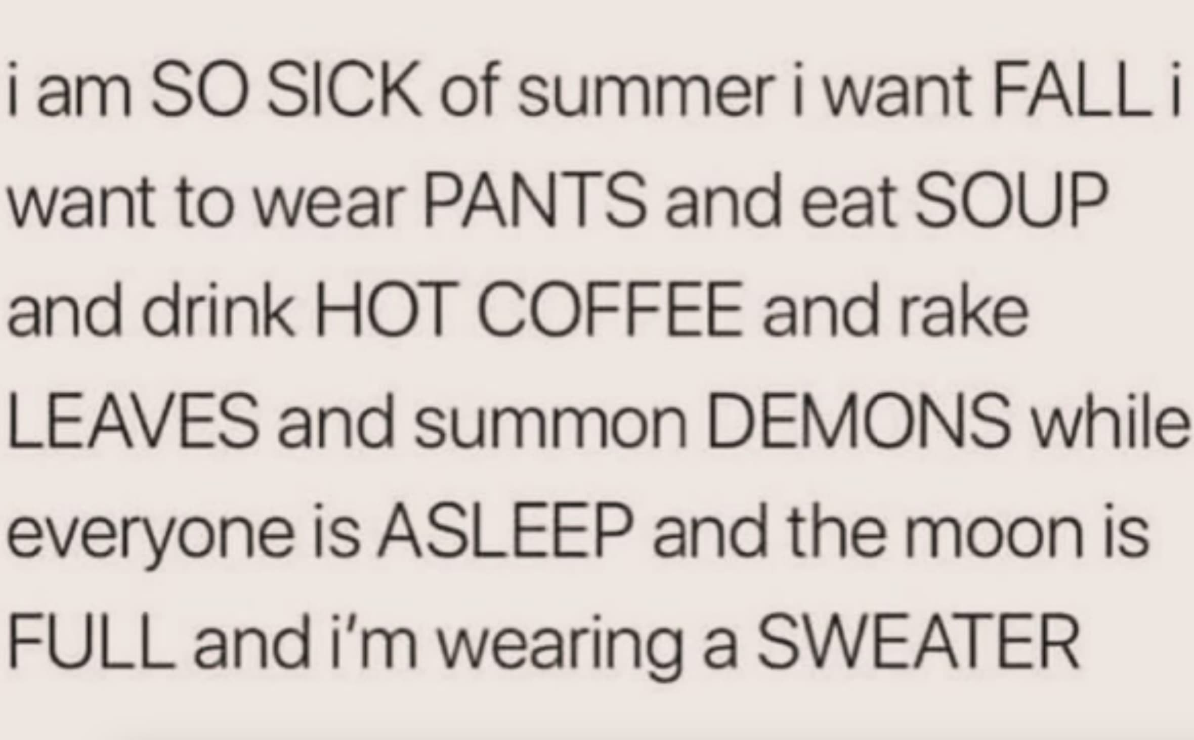 number - i am So Sick of summer i want Fall i want to wear Pants and eat Soup and drink Hot Coffee and rake Leaves and summon Demons while everyone is Asleep and the moon is Full and i'm wearing a Sweater